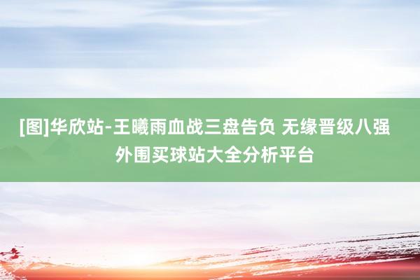 [图]华欣站-王曦雨血战三盘告负 无缘晋级八强    外围买球站大全分析平台