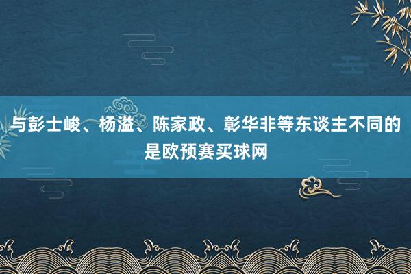 与彭士峻、杨溢、陈家政、彰华非等东谈主不同的是欧预赛买球网