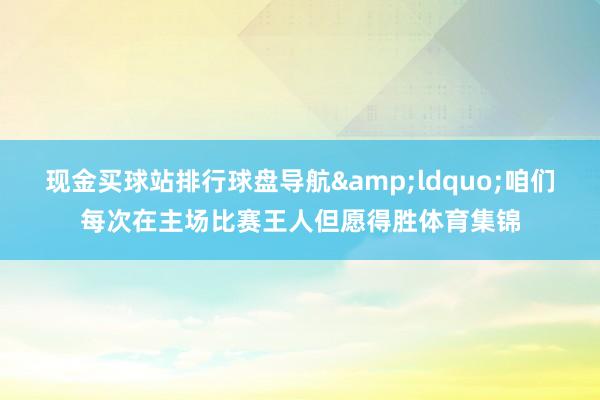 现金买球站排行球盘导航&ldquo;咱们每次在主场比赛王人但愿得胜体育集锦