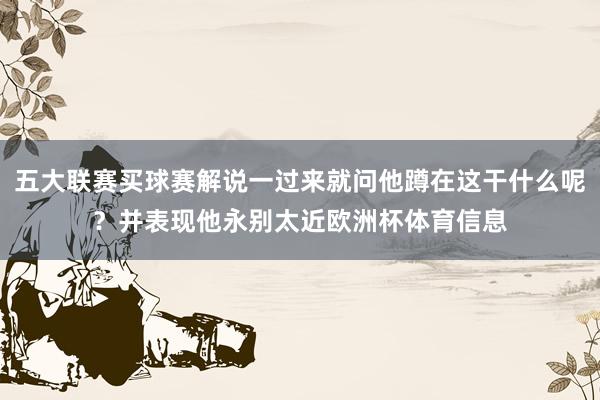 五大联赛买球赛解说一过来就问他蹲在这干什么呢？并表现他永别太近欧洲杯体育信息