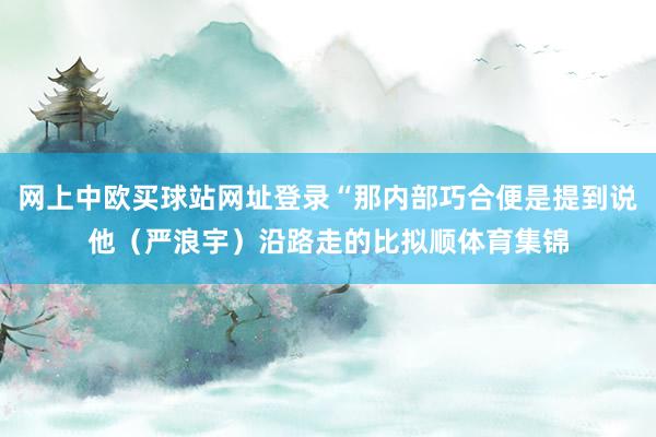 网上中欧买球站网址登录“那内部巧合便是提到说他（严浪宇）沿路走的比拟顺体育集锦