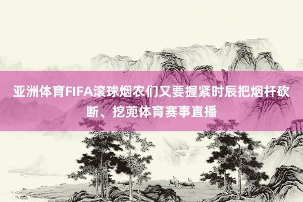 亚洲体育FIFA滚球烟农们又要握紧时辰把烟杆砍断、挖蔸体育赛事直播