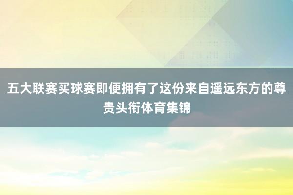 五大联赛买球赛即便拥有了这份来自遥远东方的尊贵头衔体育集锦