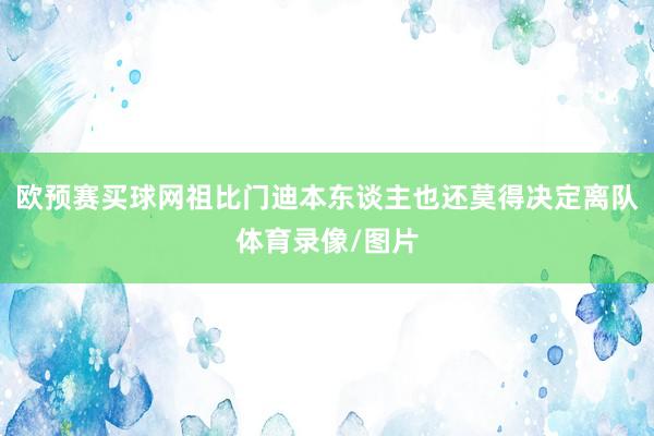 欧预赛买球网祖比门迪本东谈主也还莫得决定离队体育录像/图片