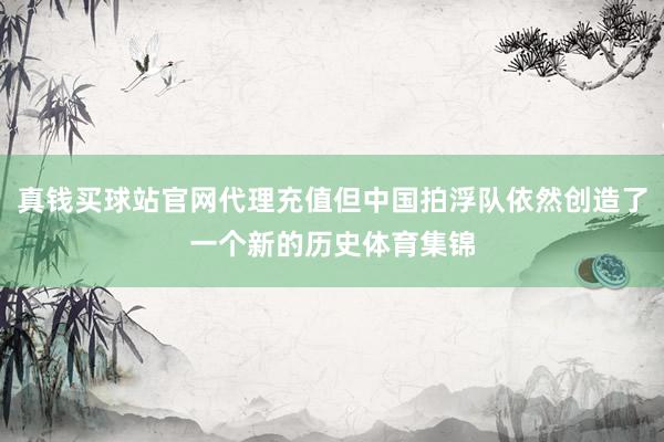 真钱买球站官网代理充值但中国拍浮队依然创造了一个新的历史体育集锦