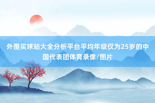 外围买球站大全分析平台平均年级仅为25岁的中国代表团体育录像/图片