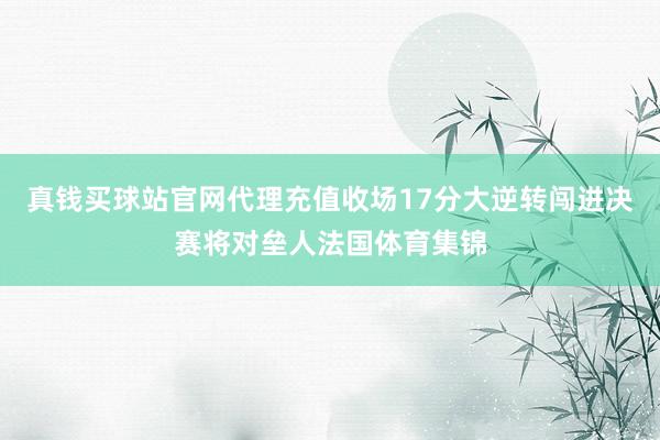 真钱买球站官网代理充值收场17分大逆转闯进决赛将对垒人法国体育集锦