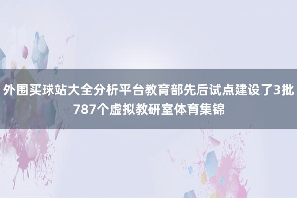 外围买球站大全分析平台教育部先后试点建设了3批787个虚拟教研室体育集锦