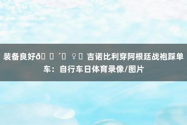 装备良好🚴‍♀️吉诺比利穿阿根廷战袍踩单车：自行车日体育录像/图片