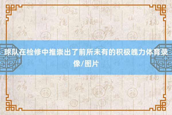 球队在检修中推崇出了前所未有的积极魄力体育录像/图片