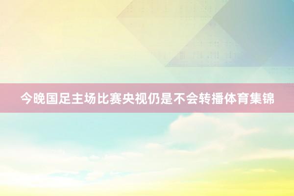 今晚国足主场比赛央视仍是不会转播体育集锦