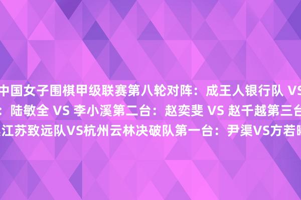 中国女子围棋甲级联赛第八轮对阵：　　成王人银行队 VS成王人棋院队　　第一台：陆敏全 VS 李小溪　　第二台：赵奕斐 VS 赵千越　　第三台：罗楚玥 VS 陈蔓淇　　江苏致远队VS杭州云林决破队　　第一台：尹渠VS方若曦　　第二台：李念念璇VS徐海哲　　第三台：於之莹VS章重恒　　厦门海外银行队 VS 广东围棋协会队　　第一台：吴依铭六段 VS 陈一鸣四段　　第二台：冯韵嘉三段 VS 蔡碧涵四段　