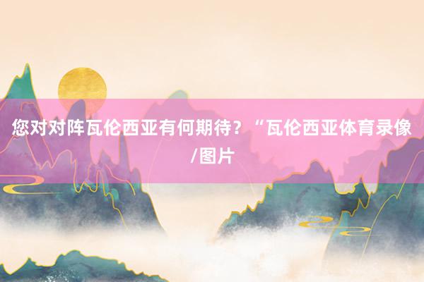 您对对阵瓦伦西亚有何期待？“瓦伦西亚体育录像/图片