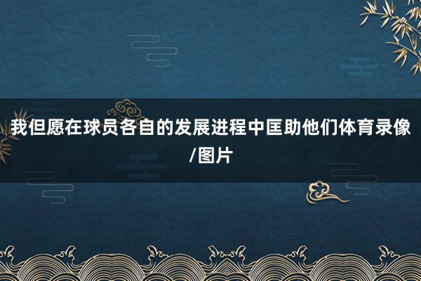 我但愿在球员各自的发展进程中匡助他们体育录像/图片