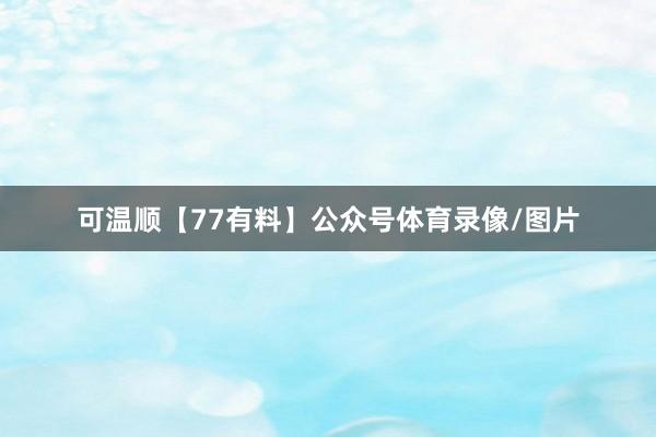 可温顺【77有料】公众号体育录像/图片