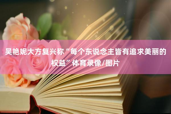 吴艳妮大方复兴称“每个东说念主皆有追求美丽的权益”体育录像/图片