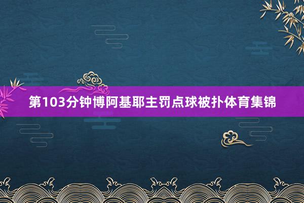 第103分钟博阿基耶主罚点球被扑体育集锦