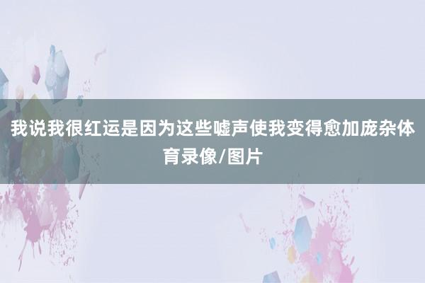 我说我很红运是因为这些嘘声使我变得愈加庞杂体育录像/图片