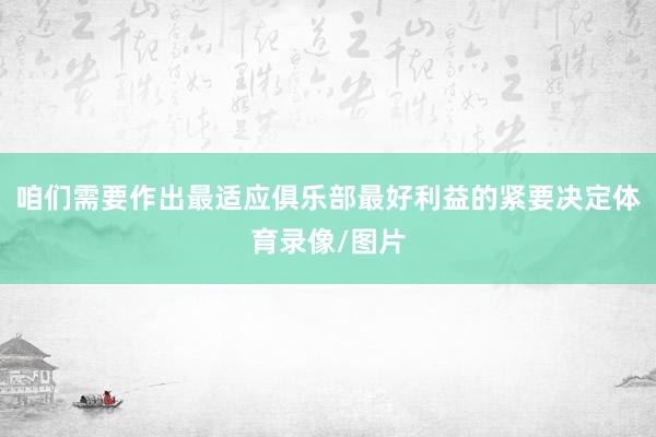 咱们需要作出最适应俱乐部最好利益的紧要决定体育录像/图片