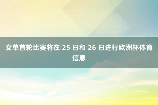 女单首轮比赛将在 25 日和 26 日进行欧洲杯体育信息