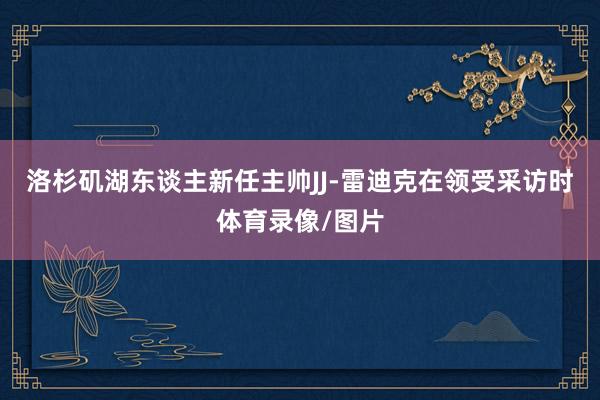 洛杉矶湖东谈主新任主帅JJ-雷迪克在领受采访时体育录像/图片