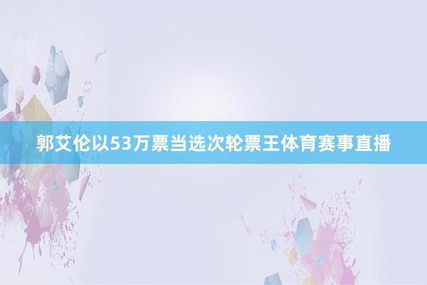 郭艾伦以53万票当选次轮票王体育赛事直播