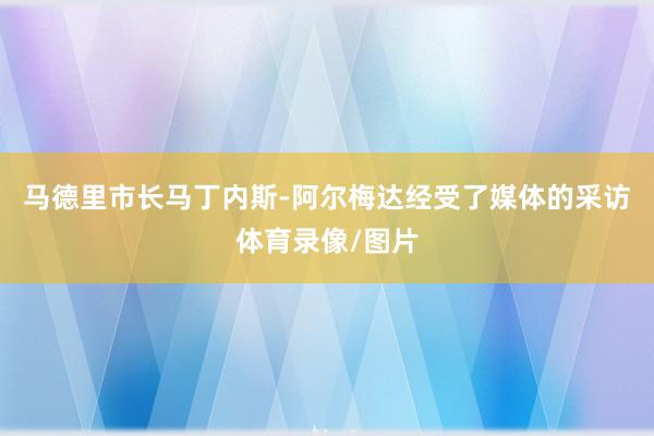 马德里市长马丁内斯-阿尔梅达经受了媒体的采访体育录像/图片