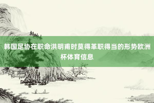 韩国足协在职命洪明甫时莫得革职得当的形势欧洲杯体育信息