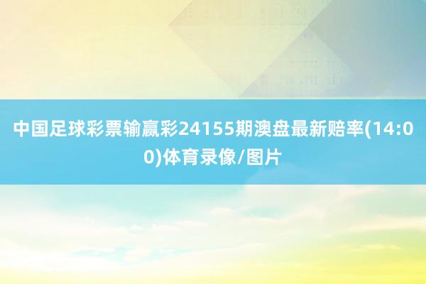 中国足球彩票输赢彩24155期澳盘最新赔率(14:00)体育录像/图片