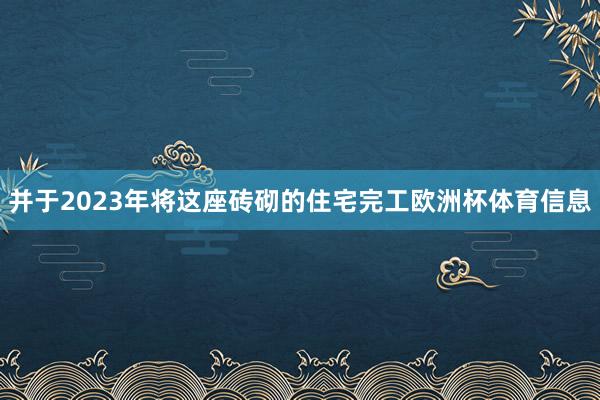 并于2023年将这座砖砌的住宅完工欧洲杯体育信息