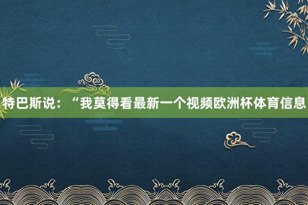 特巴斯说：“我莫得看最新一个视频欧洲杯体育信息